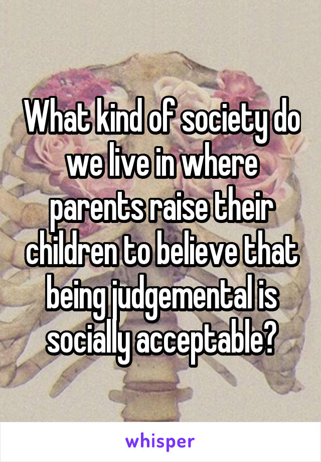 What kind of society do we live in where parents raise their children to believe that being judgemental is socially acceptable?