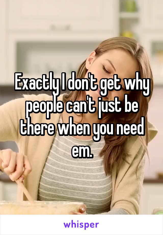 Exactly I don't get why people can't just be there when you need em.