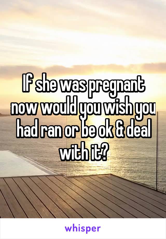 If she was pregnant now would you wish you had ran or be ok & deal with it?
