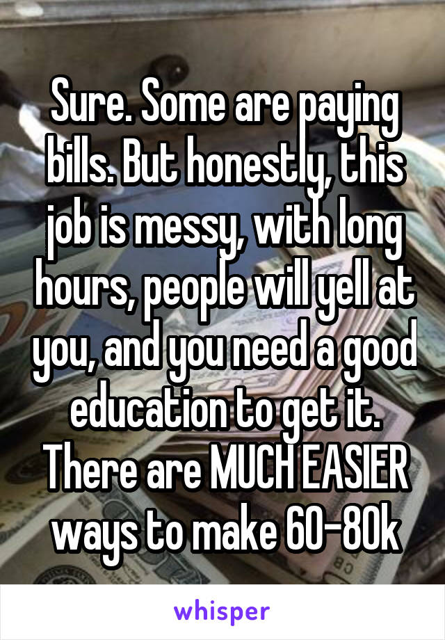 Sure. Some are paying bills. But honestly, this job is messy, with long hours, people will yell at you, and you need a good education to get it. There are MUCH EASIER ways to make 60-80k