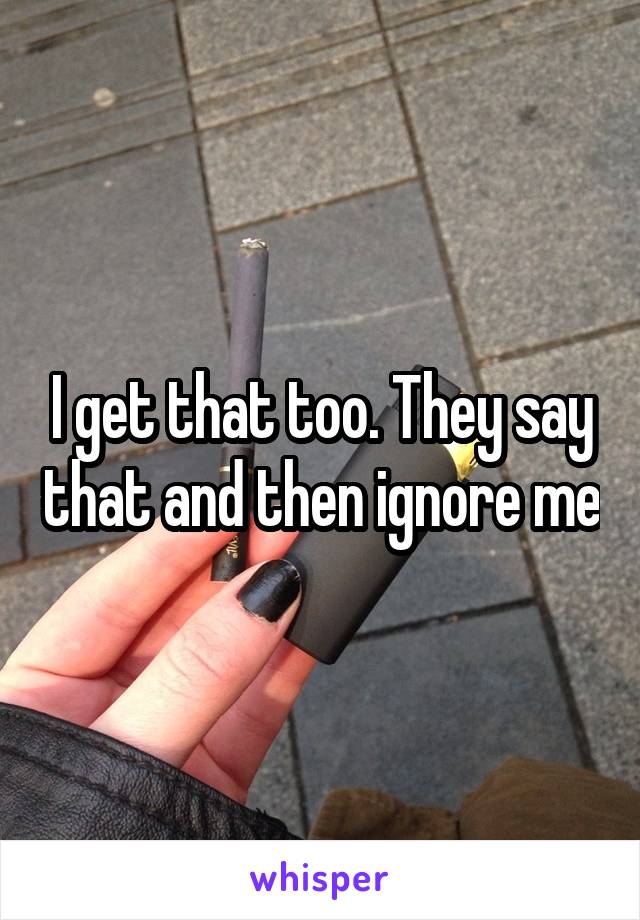 I get that too. They say that and then ignore me