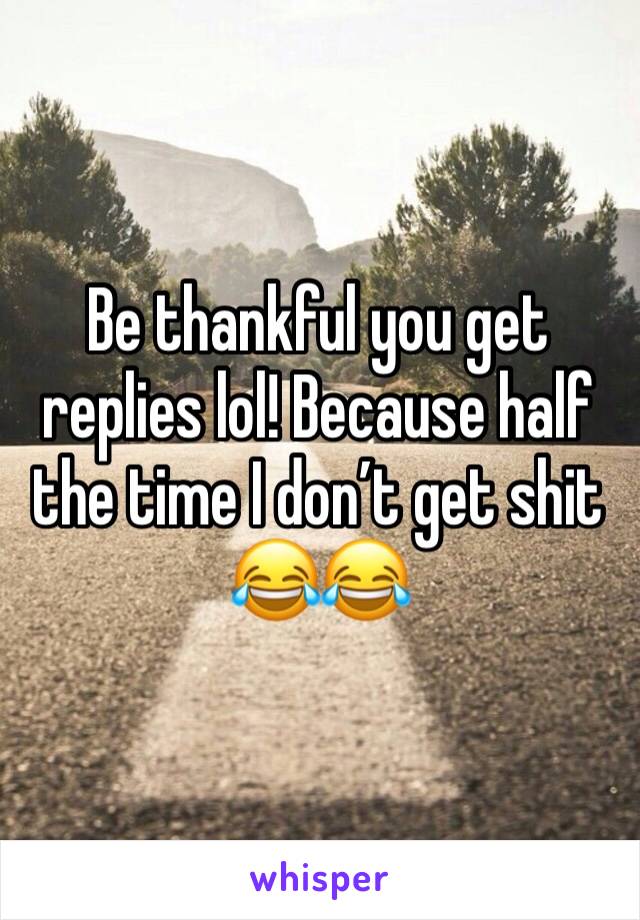 Be thankful you get replies lol! Because half the time I don’t get shit 😂😂