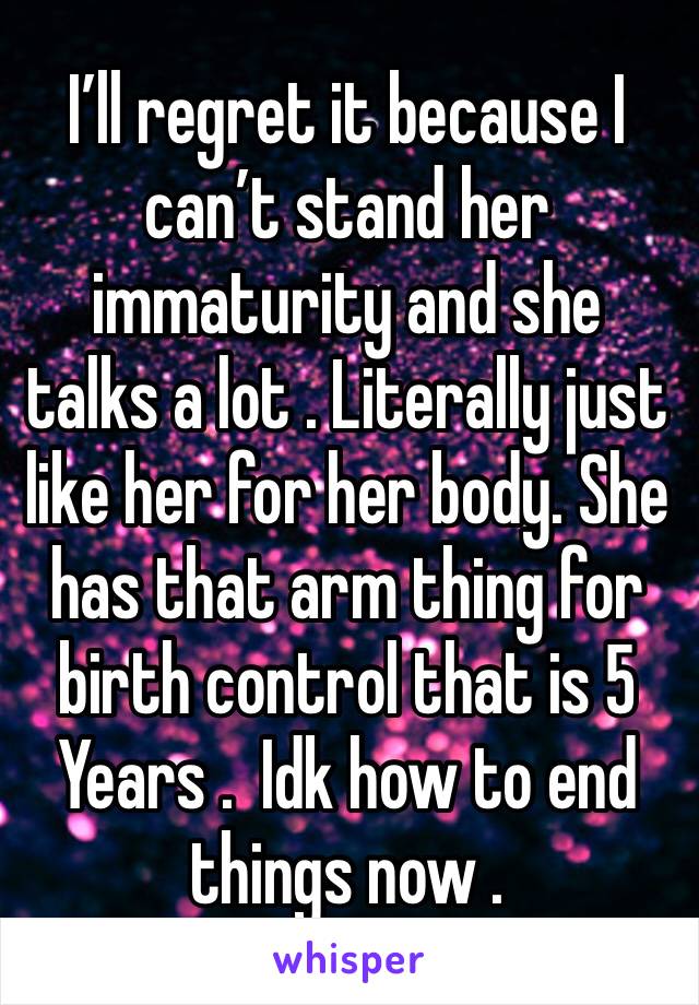 I’ll regret it because I can’t stand her immaturity and she talks a lot . Literally just like her for her body. She has that arm thing for birth control that is 5 Years .  Idk how to end things now . 