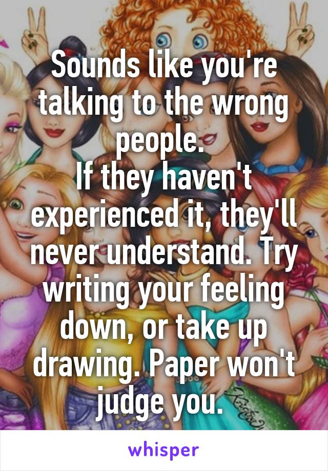 Sounds like you're talking to the wrong people. 
If they haven't experienced it, they'll never understand. Try writing your feeling down, or take up drawing. Paper won't judge you. 