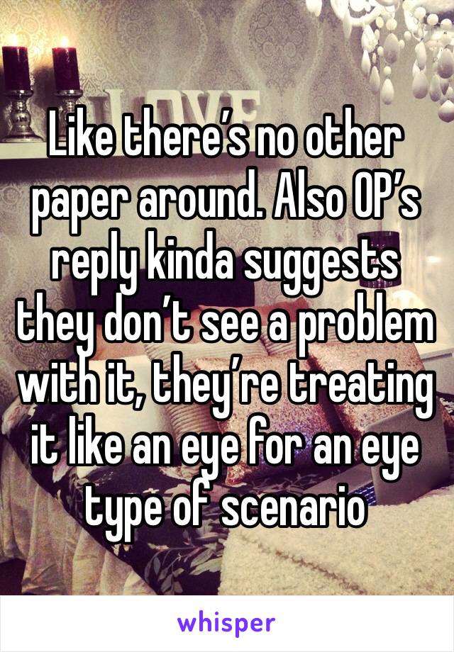 Like there’s no other paper around. Also OP’s reply kinda suggests they don’t see a problem with it, they’re treating it like an eye for an eye type of scenario