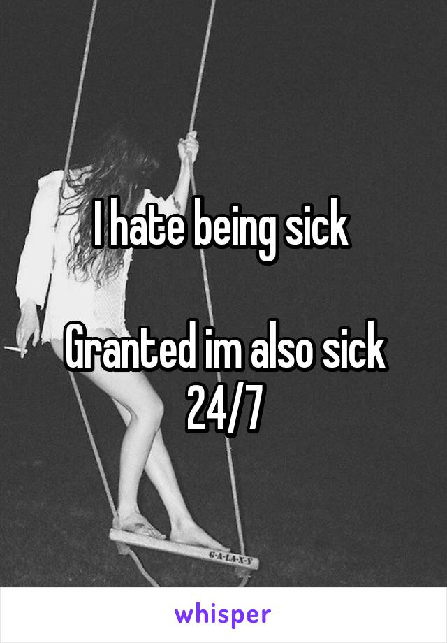 I hate being sick 

Granted im also sick 24/7