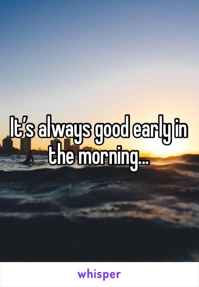 It’s always good early in the morning...