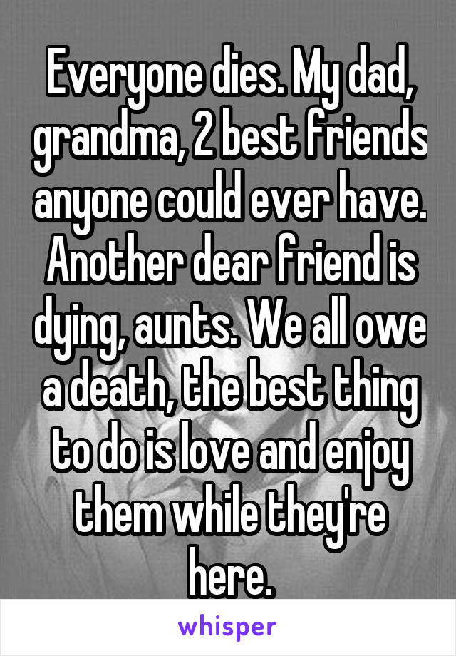 Everyone dies. My dad, grandma, 2 best friends anyone could ever have. Another dear friend is dying, aunts. We all owe a death, the best thing to do is love and enjoy them while they're here.