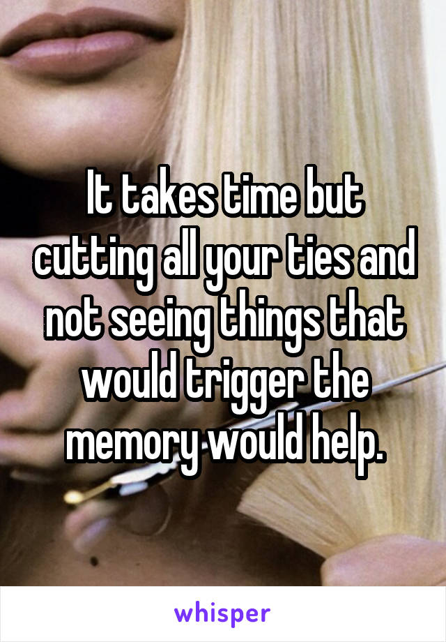 It takes time but cutting all your ties and not seeing things that would trigger the memory would help.