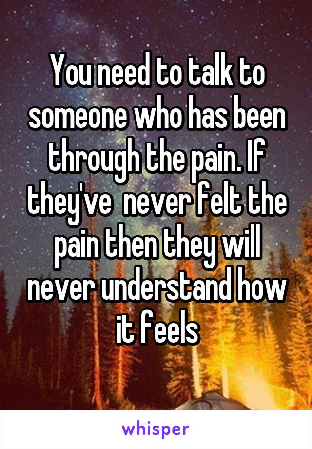 You need to talk to someone who has been through the pain. If they've  never felt the pain then they will never understand how it feels
