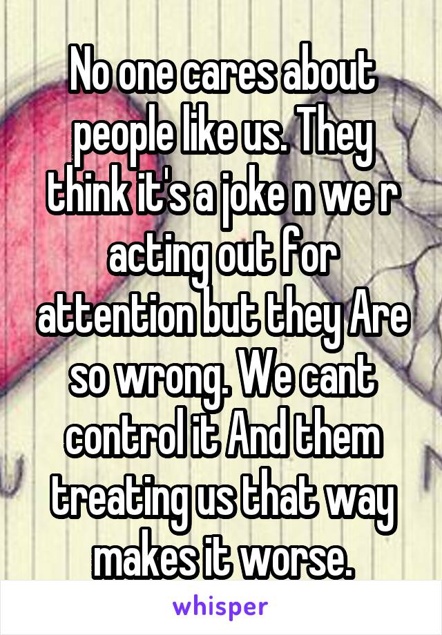 No one cares about people like us. They think it's a joke n we r acting out for attention but they Are so wrong. We cant control it And them treating us that way makes it worse.