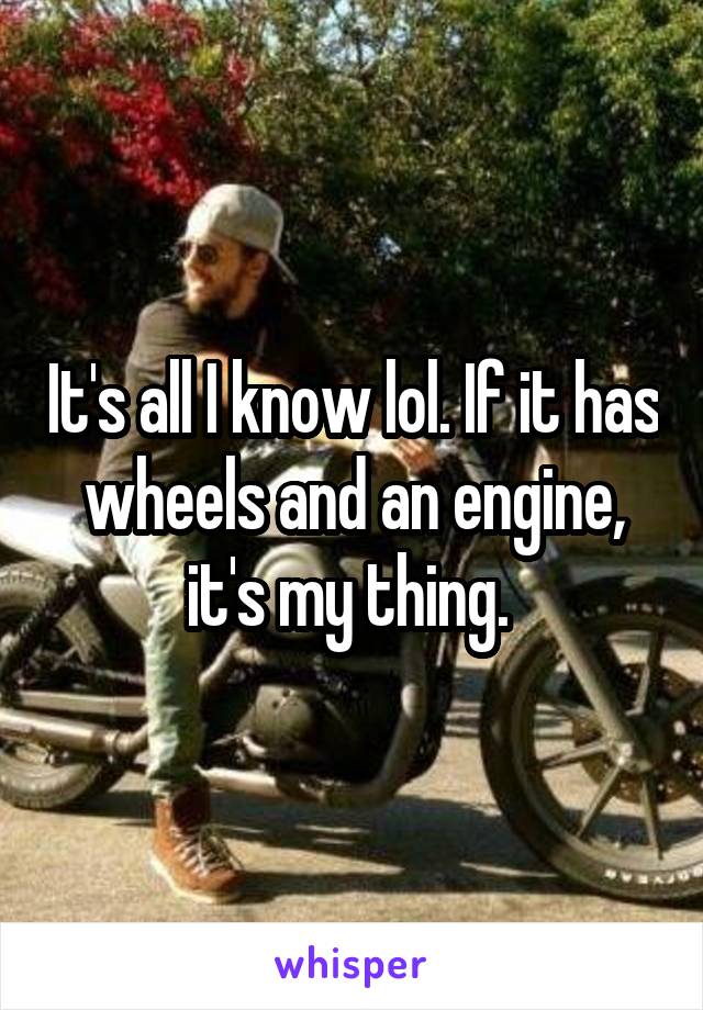 It's all I know lol. If it has wheels and an engine, it's my thing. 