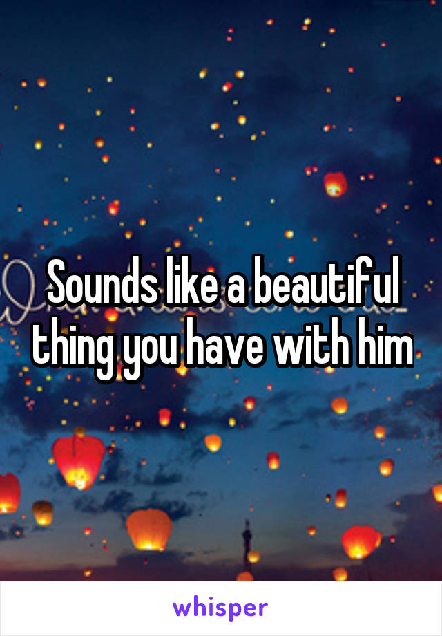 Sounds like a beautiful thing you have with him