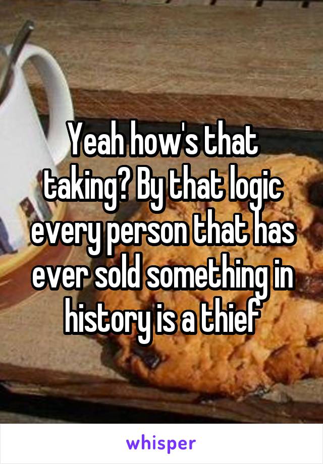 Yeah how's that taking? By that logic every person that has ever sold something in history is a thief