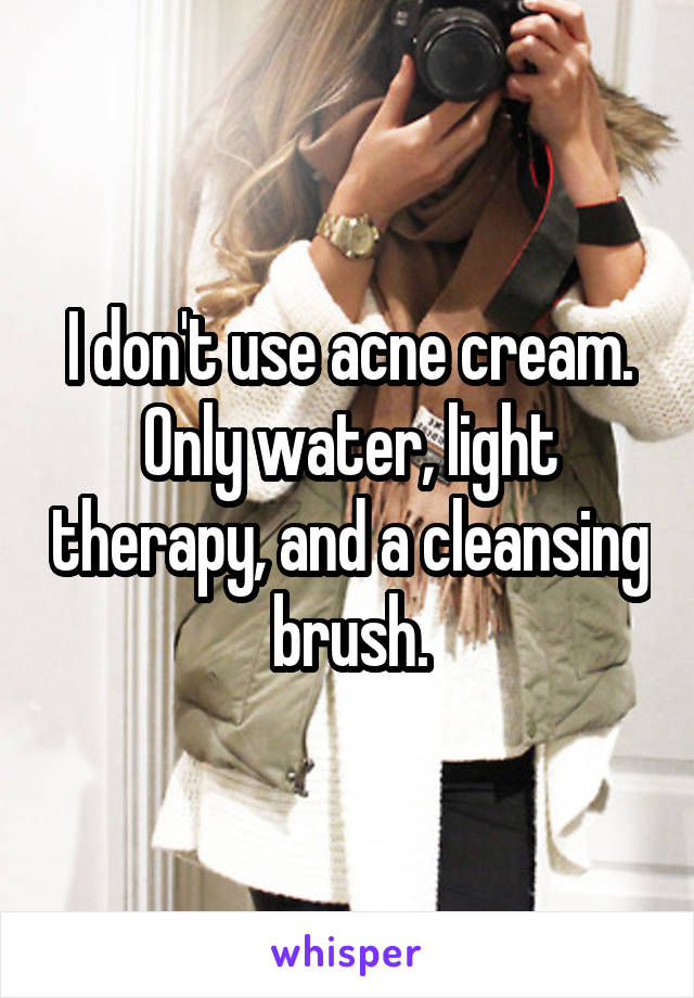 I don't use acne cream. Only water, light therapy, and a cleansing brush.