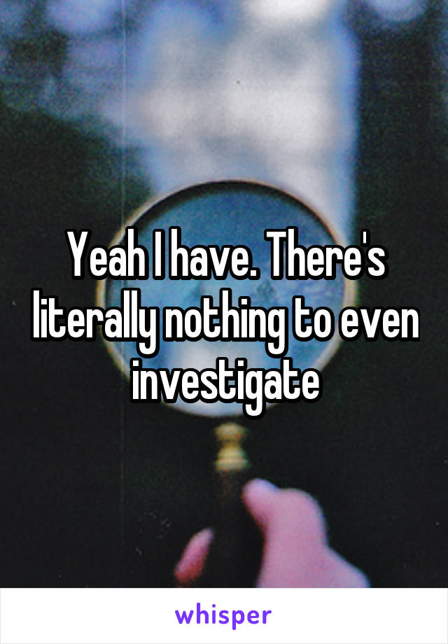 Yeah I have. There's literally nothing to even investigate
