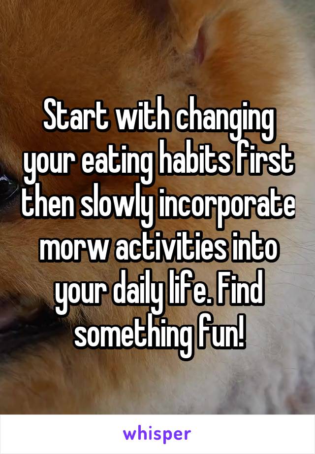 Start with changing your eating habits first then slowly incorporate morw activities into your daily life. Find something fun!