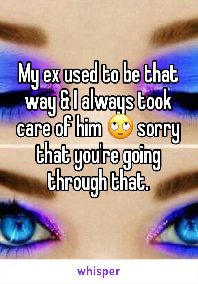 My ex used to be that way & I always took care of him 🙄 sorry that you're going through that.