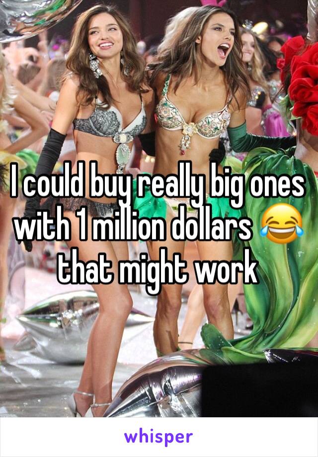 I could buy really big ones with 1 million dollars 😂 that might work