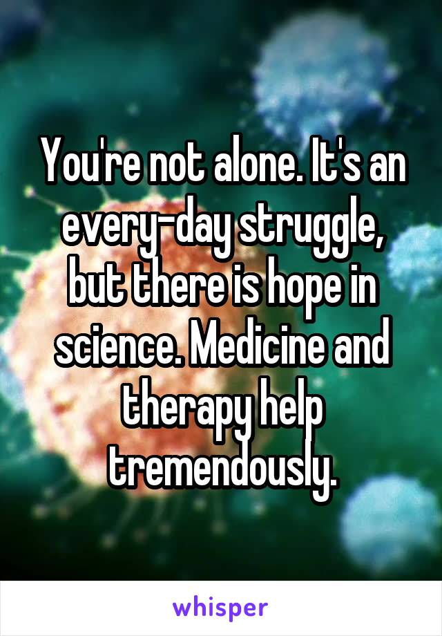 You're not alone. It's an every-day struggle, but there is hope in science. Medicine and therapy help tremendously.