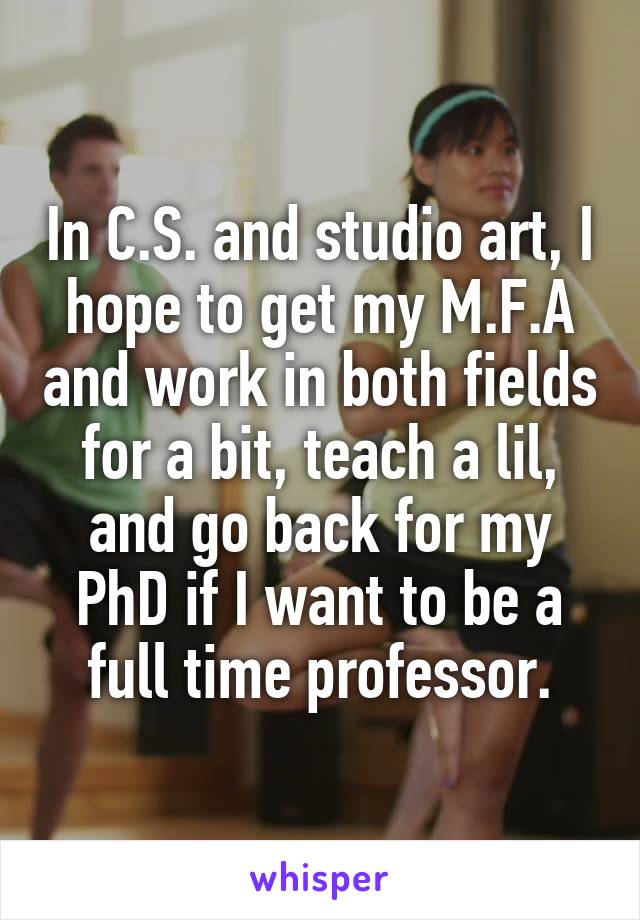 In C.S. and studio art, I hope to get my M.F.A and work in both fields for a bit, teach a lil, and go back for my PhD if I want to be a full time professor.