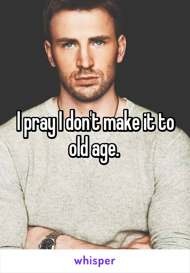 I pray I don't make it to old age. 