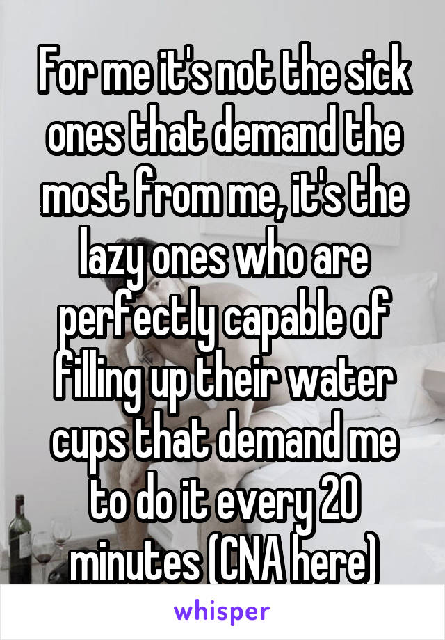 For me it's not the sick ones that demand the most from me, it's the lazy ones who are perfectly capable of filling up their water cups that demand me to do it every 20 minutes (CNA here)