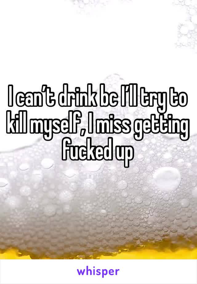 I can’t drink bc I’ll try to kill myself, I miss getting fucked up
