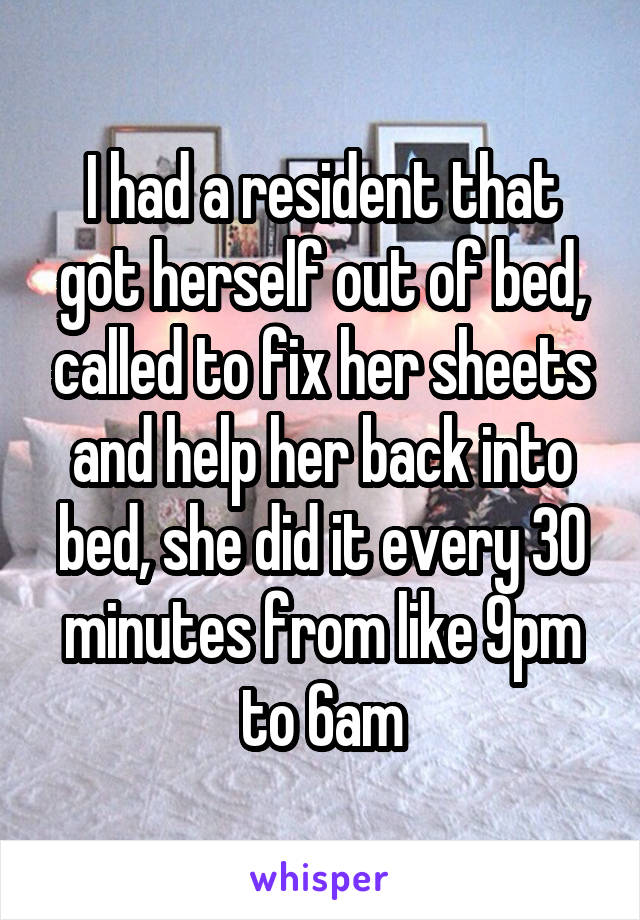 I had a resident that got herself out of bed, called to fix her sheets and help her back into bed, she did it every 30 minutes from like 9pm to 6am