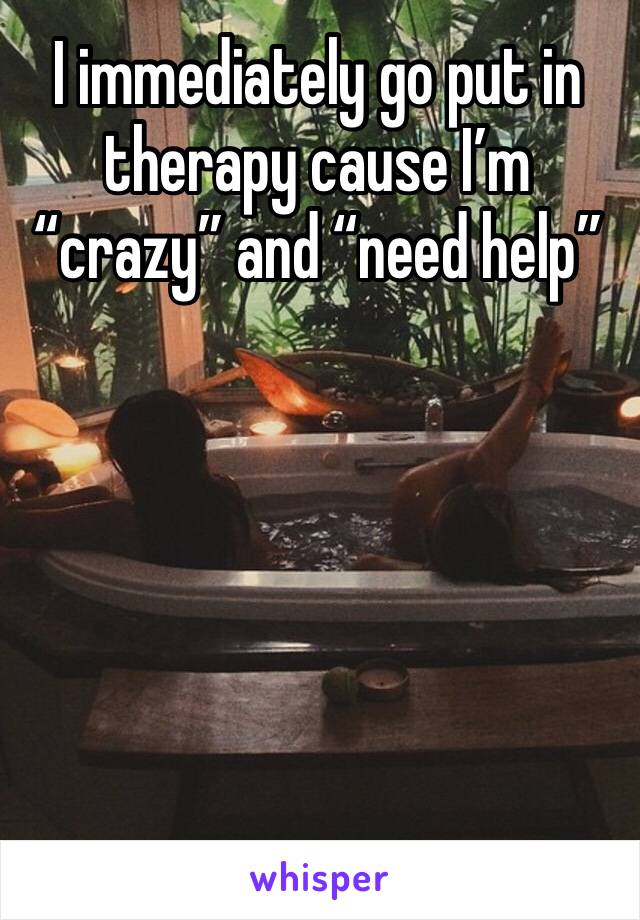 I immediately go put in therapy cause I’m “crazy” and “need help”