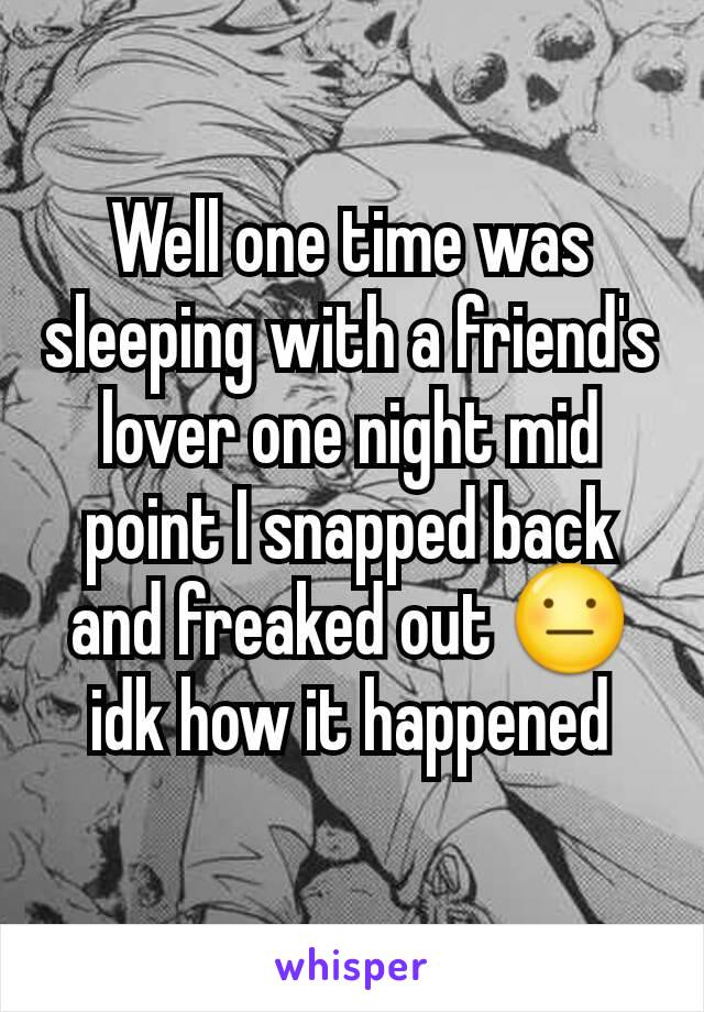 Well one time was sleeping with a friend's lover one night mid point I snapped back and freaked out 😐 idk how it happened