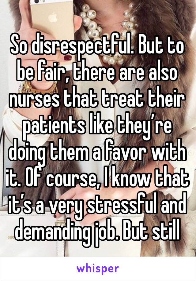 So disrespectful. But to be fair, there are also nurses that treat their patients like they’re doing them a favor with it. Of course, I know that it’s a very stressful and demanding job. But still 