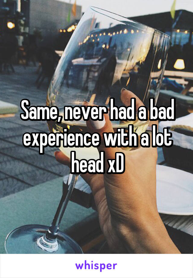 Same, never had a bad experience with a lot head xD