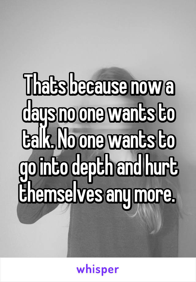 Thats because now a days no one wants to talk. No one wants to go into depth and hurt themselves any more. 