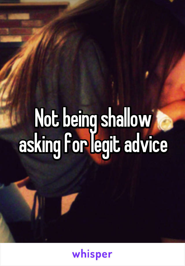 Not being shallow asking for legit advice