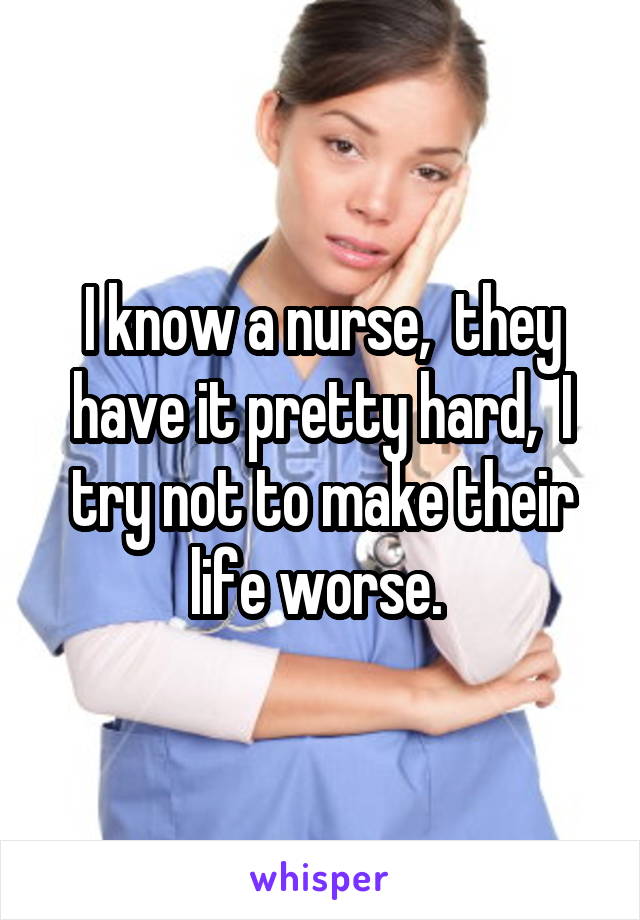 I know a nurse,  they have it pretty hard,  I try not to make their life worse. 