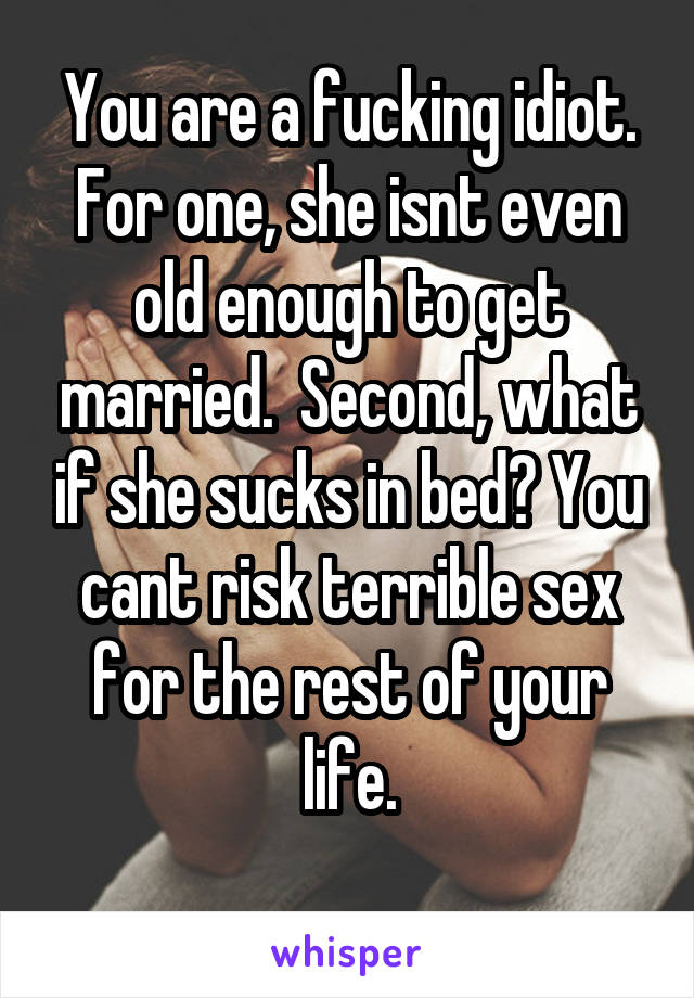 You are a fucking idiot. For one, she isnt even old enough to get married.  Second, what if she sucks in bed? You cant risk terrible sex for the rest of your life.
