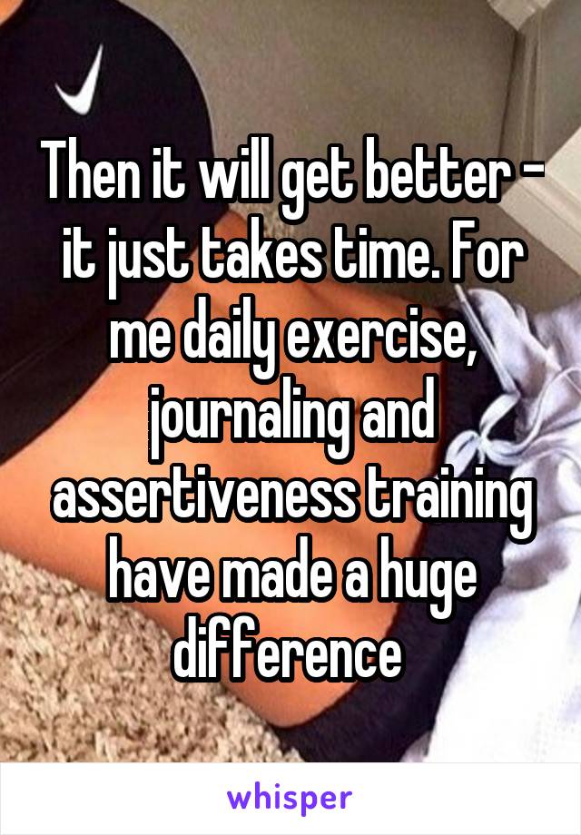 Then it will get better - it just takes time. For me daily exercise, journaling and assertiveness training have made a huge difference 