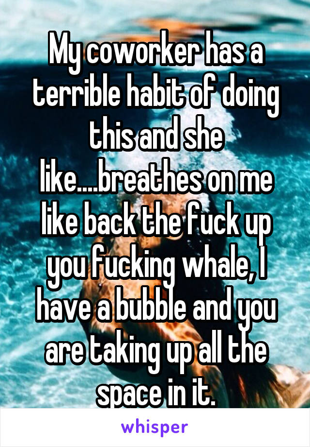 My coworker has a terrible habit of doing this and she like....breathes on me like back the fuck up you fucking whale, I have a bubble and you are taking up all the space in it.