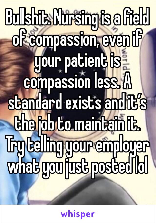 Bullshit. Nursing is a field of compassion, even if your patient is compassion less. A standard exists and it’s the job to maintain it. Try telling your employer what you just posted lol