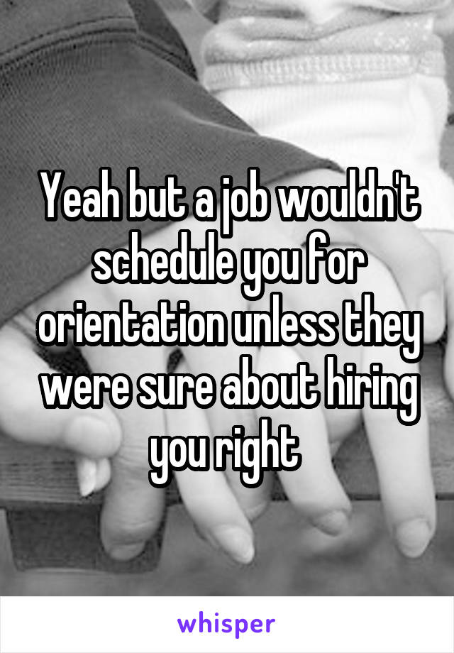 Yeah but a job wouldn't schedule you for orientation unless they were sure about hiring you right 