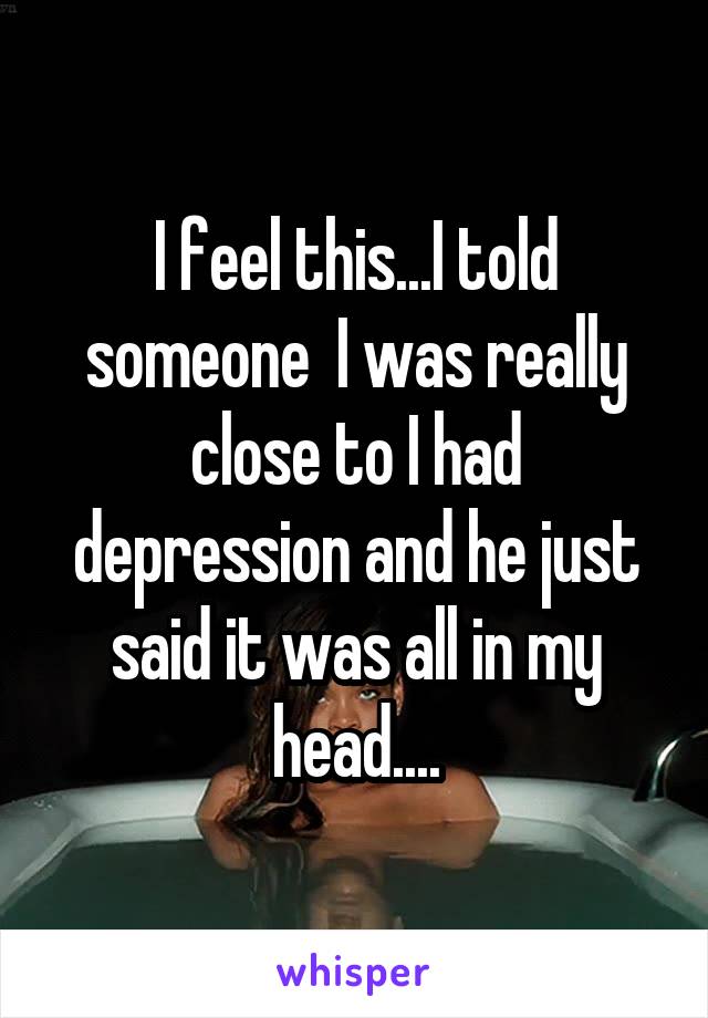 I feel this...I told someone  I was really close to I had depression and he just said it was all in my head....