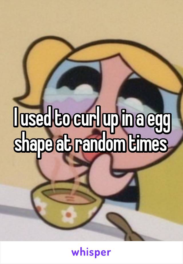I used to curl up in a egg shape at random times 