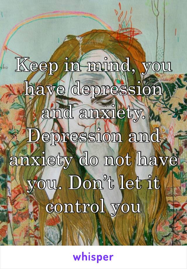 Keep in mind, you have depression and anxiety. Depression and anxiety do not have you. Don’t let it control you 