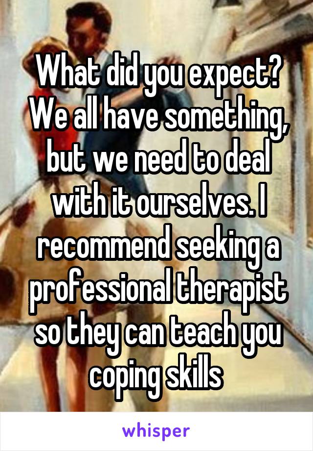 What did you expect? We all have something, but we need to deal with it ourselves. I recommend seeking a professional therapist so they can teach you coping skills 
