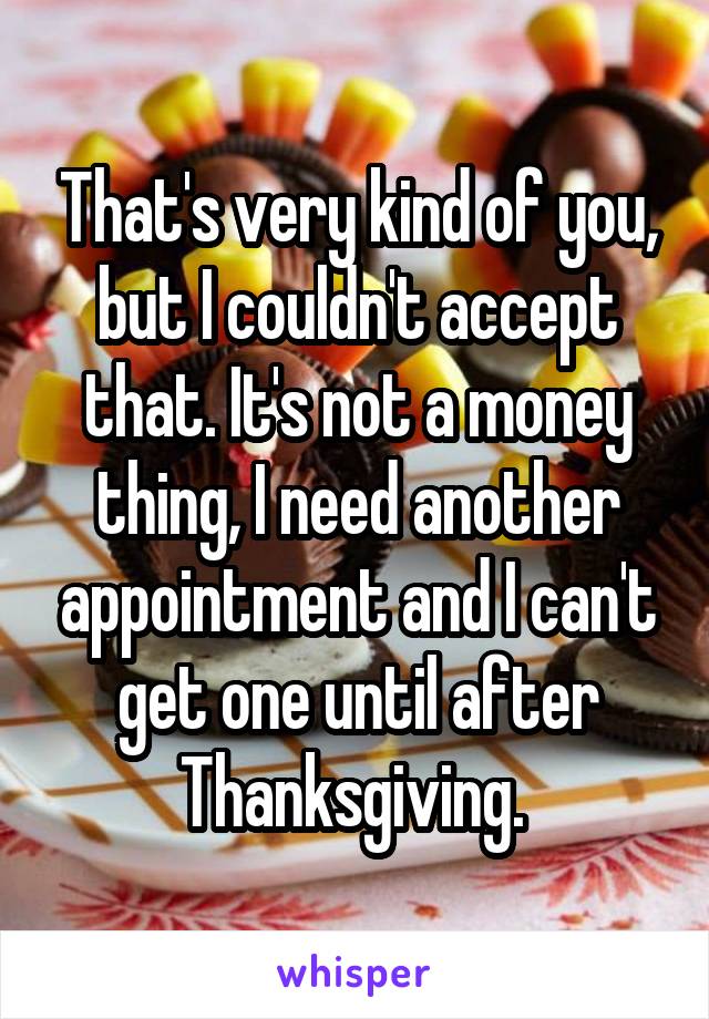 That's very kind of you, but I couldn't accept that. It's not a money thing, I need another appointment and I can't get one until after Thanksgiving. 