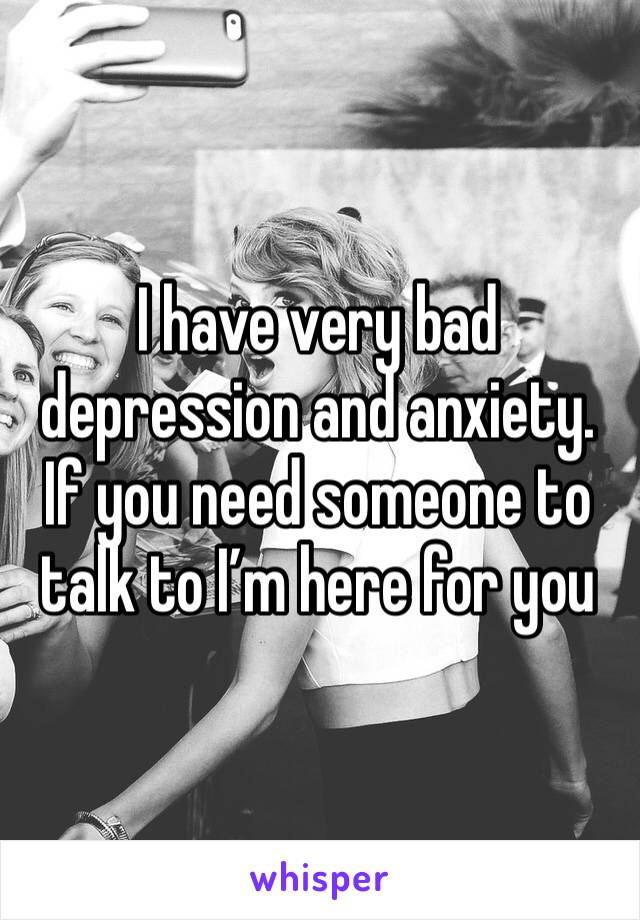I have very bad depression and anxiety. If you need someone to talk to I’m here for you