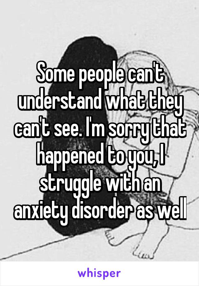 Some people can't understand what they can't see. I'm sorry that happened to you, I struggle with an anxiety disorder as well