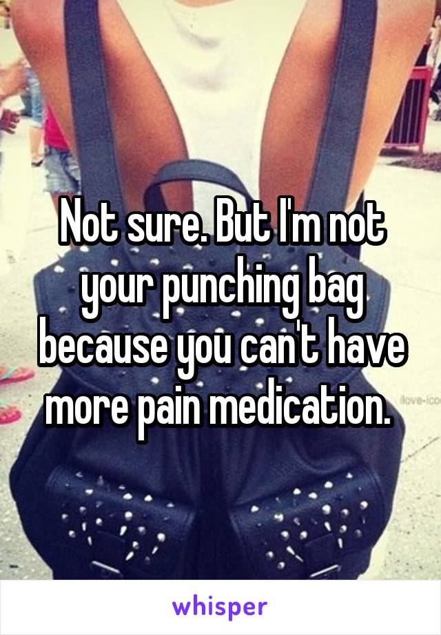 Not sure. But I'm not your punching bag because you can't have more pain medication. 