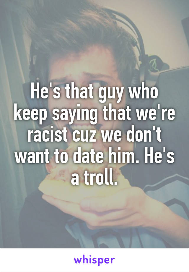 He's that guy who keep saying that we're racist cuz we don't want to date him. He's a troll.